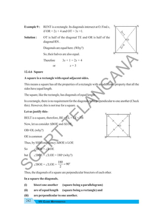 242 VII CLASS MATHEMATICS
Example 9 : RENT is a rectangle. Its diagonals intersect at O. Findx,
if OR = 2x + 4 and OT = 3x +1.
Solution : OT is half of the diagonal TE and OR is half of the
diagonal RN .
Diagonalsareequalhere.(Why?)
So, their halves are also equal.
Therefore 3x + 1 = 2x + 4
or x = 3
12.4.6 Square
A square is a rectangle with equal adjacent sides.
This means a square has all the properties of a rectangle with an additional property that all the
sideshaveequallength.
Thesquare,liketherectangle,hasdiagonalsofequallength.
Inarectangle,thereisnorequirementforthediagonalstobeperpendiculartooneanother(Check
this). However, this is not true for a square.
Let us justify this-
BELT is a square, therefore, BE = EL= LT = TB
Now, let us consider ΔBOE and ΔLOE
OB=OL(why?)
OEiscommon
Thus, by SSS congruency ΔBOE ≅ LOE
So ∠BOE = ∠LOE
but ∠BOE + ∠LOE = 180o
(why?)
∠BOE = ∠LOE =
o
180
90
2
=
Thus, the diagonals of a square are perpendicular bisectors of each other.
In a square the diagonals.
(i) bisect one another (square being a parallelogram)
(ii) are of equal length (square being a rectangle) and
(iii) are perpendicular to one another.
T N
R E
O
3
+
1
x
2
+
4
x
T L
B E
O
S
C
E
R
T
T
E
L
A
N
G
A
N
A
 