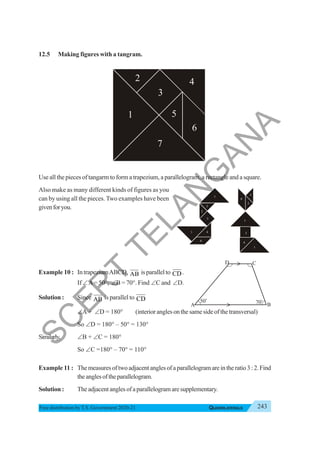 243
QUADRILATERALS
Free distribution byT.S. Government 2020-21
12.5 Making figures with a tangram.
Use all the pieces of tangarm to form a trapezium, a parallelogram, a rectangle and a square.
Also make as many different kinds of figures as you
can by using all the pieces. Two examples have been
givenforyou.
Example 10 : IntrapeziumABCD, AB is parallel to CD.
If ∠A= 50°, ∠B = 70°. Find ∠C and ∠D.
Solution : Since AB is parallel to CD
∠A + ∠D = 180° (interioranglesonthesamesideofthetransversal)
So ∠D = 180° – 50° = 130°
Similarly, ∠B + ∠C = 180°
So ∠C =180° – 70° = 110°
Example 11 : Themeasuresoftwoadjacentanglesofaparallelogramareintheratio3:2.Find
theanglesoftheparallelogram.
Solution : Theadjacentanglesofaparallelogramaresupplementary.
2
1
4
3
5
6
7
A
50o
70o
B
C
D
2
2
5
3
4
1
6
7
2
7
5
3
4
1
6
S
C
E
R
T
T
E
L
A
N
G
A
N
A
 