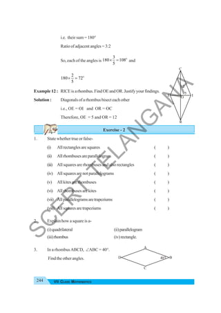 244 VII CLASS MATHEMATICS
i.e. their sum = 180°
Ratio of adjacent angles = 3:2
So, each of the angles is
o
3
180 108
5
× = and
o
2
180 72
5
× =
Example 12 : RICE is a rhombus. Find OE and OR. Justify your findings.
Solution : Diagonals of a rhombus bisect each other
i.e., OE = OI and OR = OC
Therefore, OE = 5 and OR = 12
Exercise - 2
1. State whether true or false-
(i) Allrectanglesaresquares ( )
(ii) Allrhombusesareparallelogram ( )
(iii) All squares are rhombuses and also rectangles ( )
(iv) Allsquaresarenotparallelograms ( )
(v) Allkitesarerhombuses ( )
(vi) Allrhombusesarekites ( )
(vii) Allparallelogramsaretrapeziums ( )
(viii) Allsquaresaretrapeziums ( )
2. Explain how a square is a-
(i)quadrilateral (ii)parallelogram
(iii)rhombus (iv)rectangle.
3. In a rhombusABCD, ∠ΑBC = 40°.
Find the other angles.
R
E O
C
I
12
5
A
40o
B
C
D
S
C
E
R
T
T
E
L
A
N
G
A
N
A
 
