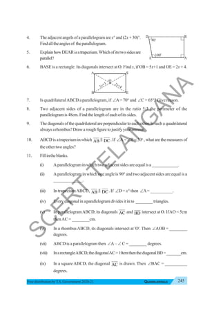 245
QUADRILATERALS
Free distribution byT.S. Government 2020-21
4. The adjacent angels of a parallelogram arex°and(2x+30)°.
Findalltheanglesof theparallelogram.
5. ExplainhowDEARisatrapezium.Whichofitstwosidesare
parallel?
6. BASE is a rectangle. Its diagonals intersect at O. Find x, if OB = 5x+1 and OE = 2x + 4.
7. Is quadrilateralABCD a parallelogram, if ∠A= 70° and ∠C = 65°? Give reason.
8. Two adjacent sides of a parallelogram are in the ratio 5:3 the perimeter of the
parallelogramis48cm.Findthelengthofeachofitssides.
9. The diagonals of the quadrilateral are perpendicular to each other. Is such a quadrilateral
alwaysarhombus?Drawaroughfiguretojustifyyouranswer.
10. ABCD is a trapezium in which AB & DC. If ∠A = ∠B = 30o
, what are the measures of
the other two angles?
11. Fillintheblanks.
(i) A parallelogram in which two adjacent sides are equal is a ____________.
(ii) A parallelogram in which one angle is 90° and two adjacent sides are equal is a
_____________.
(iii) In trapeziumABCD, AB & DC. If ∠D = x° then ∠A= __________.
(iv) Everydiagonalinaparallelogramdividesitinto ________triangles.
(v) In parallelogramABCD, its diagonals AC and BD intersect at O. IfAO = 5cm
thenAC = ________cm.
(vi) In a rhombusABCD, its diagonals intersect at 'O'. Then ∠AOB = ________
degrees.
(vii) ABCD is a parallelogram then ∠A – ∠ C = ________ degrees.
(viii) InarectangleABCD,thediagonalAC=10cmthenthediagonalBD=_______cm.
(ix) In a square ABCD, the diagonal AC is drawn. Then ∠BAC = __________
degrees.
D
E A
R
70o
100
o
8
B
A S
E
3 +1
x
2x+4
O
5
S
C
E
R
T
T
E
L
A
N
G
A
N
A
 