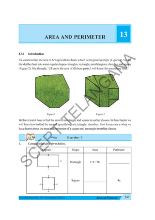 247
AREA AND PERIMETER
Free distribution byT.S. Government 2020-21
AREA AND PERIMETER 13
13.0 Introduction
Ira wants to find the area of her agricultural land, which is irregular in shape (Figure 1). So she
dividedherlandintosomeregularshapes-triangles,rectangle,parallelogram,rhombusandsquare
(Figure 2). She thought, ‘if I know the area of all these parts, I will know the area of my land.’
Figure 1 Figure 2
We have learnt how to find the area of a rectangle and square in earlier classes. In this chapter we
will learn how to find the area of a parallelogram, triangle, rhombus. First let us review what we
have learnt about the area and perimeter of a square and rectangle in earlier classes.
Exercise - 1
1. Completethetablegivenbelow.
Diagram Shape Area Perimeter
Rectangle l×b = lb _____________
Square _____________ 4a
l
a
a
a
a
b
S
C
E
R
T
T
E
L
A
N
G
A
N
A
 