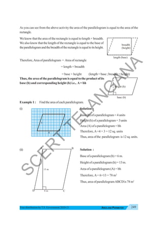 249
AREA AND PERIMETER
Free distribution byT.S. Government 2020-21
As you can see from the above activity the area of the parallelogram is equal to the area of the
rectangle.
We know that the area of the rectangle is equal to length × breadth.
We also know that the length of the rectangle is equal to the base of
theparallelogramandthebreadthoftherectangleisequaltoitsheight.
Therefore,Area of parallelogram = Area of rectangle
= length × breadth
= base × height (length = base ; breadth = height)
Thus, the area of the parallelogram is equal to the product of its
base (b) and corresponding height (h) i.e., A= bh
Example 1 : Find the area of each parallelogram.
(i) Solution :
Base (b) of a parallelogram = 4 units
Height(h)ofaparallelogram=3units
Area (A) of a parallelogram = bh
Therefore,A=4 × 3 = 12 sq. units
Thus, area of the parallelogram is 12 sq. units.
(ii) Solution :
Base of a parallelogram (b) = 6 m.
Height of a parallelogram (h) = 13 m.
Area of a parallelogram (A) = bh
Therefore,A= 6×13 = 78 m2
Thus, area of parallelogramABCD is 78 m2
base (b)
height (h)
length (base)
breadth
(height)
A
C
D
B
3
4
S
C
E
R
T
T
E
L
A
N
G
A
N
A
 