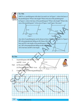 250 VII CLASS MATHEMATICS
10 cm
E
F
A B
C
D
4 cm
Try This
ABCD is a parallelogram with sides 8 cm and 6 cm. In Figure 1, what is the base of
theparallelogram?Whatistheheight?Whatistheareaoftheparallelogram?
In Figure 2, what is the base of the parallelogram? What is the height? What is the
area of the parallelogram? Is the area of Figure 1 and Figure 2 the same?
Figure 1 Figure 2
Any side of a parallelogram can be chosen as base of the parallelogram. In Figure 1,
DEistheperpendicularfallingonAB.HenceABisthe
base and DE is the height of the parallelogram. In Fig-
ure2,BFistheperpendicularfallingonsideAD.Hence,
AD is the base and BF is the height.
Do This
1. In parallelogramABCD,AB = 10 cm
and DE = 4 cm
Find (i) The area ofABCD.
(ii)The length of BF, ifAD = 6 cm
2. Carefullystudythefollowingparallelograms.
8 cm
6 cm
A B
C
D
3 cm
E 8 cm
4 cm
6 cm
A B
C
D
F
(i) (ii) (iii) (iv)
(v) (vi) (vii)
A B
C
D
F
E
S
C
E
R
T
T
E
L
A
N
G
A
N
A
 