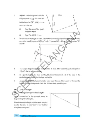 252 VII CLASS MATHEMATICS
2. PQRS is a parallelogram. PM is the
height from P to SR and PN is the
heightfromPto QR .IfSR=12cm
and PM = 7.6 cm.
(i) Find the area of the paral-
lelogramPQRS
(ii) Find PN, if QR = 8 cm.
3. DFandBEaretheheightonsidesABandADrespectivelyinparallelogramABCD.Ifthe
areaoftheparallelogramis1470cm2
,AB=35cmandAD=49cm,findthelengthofBE
and DF.
4. The height of a parallelogram is one third of its base. If the area of the parallelogram is
192cm2
, find its height and base.
5. In a parallelogram the base and height are in the ratio of 5:2. If the area of the
parallelogramis360m2
,finditsbaseandheight.
6. A square and a parallelogram have the same area. If a side of the square is 40m and the
heightoftheparallelogramis20m,findthebaseoftheparallelogram.
13.2 Area of triangle
13.2.1 Triangles are parts of rectangles
Draw a rectangle Cut the rectangle along its
diagonaltogettwotriangles.
Superimposeonetriangleovertheother.Arethey
exactly the same in area? Can we say that the
trianglesarecongruent?
S M
7.6
cm
R
N
P Q
12 cm
C
F
D
E
B
A 35 cm
4
9
c
m
C
D
B
A
S
C
E
R
T
T
E
L
A
N
G
A
N
A
 