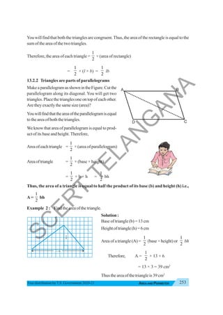 253
AREA AND PERIMETER
Free distribution byT.S. Government 2020-21
You will find that both the triangles are congruent.Thus, the area of the rectangle is equal to the
sum of the area of the two triangles.
Therefore, the area of each triangle =
1
2
× (area of rectangle)
=
1
2
× (l × b) =
1
2
lb
13.2.2 Triangles are parts of parallelograms
MakeaparallelogramasshownintheFigure.Cutthe
parallelogram along its diagonal. You will get two
triangles. Place the triangles one on top of each other.
Are they exactly the same size (area)?
Youwillfindthattheareaoftheparallelogramisequal
to the area of both the triangles.
We know that area of parallelogram is equal to prod-
uct of its base and height. Therefore,
Areaofeachtriangle =
1
2
× (area of parallelogram)
Areaoftriangle =
1
2
× (base × height)
=
1
2
× b × h =
1
2
bh
Thus, the area of a triangle is equal to half the product of its base (b) and height (h) i.e.,
A =
1
2
bh
Example 2 : Find the area of the triangle.
Solution :
Base of triangle (b) = 13 cm
Heightoftriangle(h)=6cm
Area of a triangle (A) =
1
2
(base × height) or
1
2
bh
Therefore, A =
1
2
× 13 × 6
= 13 × 3 = 39 cm2
Thus the area of the triangle is 39 cm2
13 cm
6
cm
S
C
E
R
T
T
E
L
A
N
G
A
N
A
 