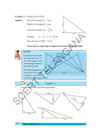 254 VII CLASS MATHEMATICS
Example 3 : Find the area of ΔABC.
Solution: Base of the triangle (b) = 8 cm
Height of the triangle (h) = 6 cm
Area of the triangle (A) =
1
2
bh
Therefore, A =
1
2
× 8 × 6 = 24 cm2
Thus, the area of ΔABC = 24 cm2
Notice that in a right angle triangle two of its sides can be the height.
Try This
In Figure all the triangles
are on the baseAB = 25
cm. Is the height of each
of the triangles drawn on
baseAB, the same?
Will all the triangles have
equal area? Give reasons
to support your answer.
Arethetrianglescongruentalso?
Exercise - 3
1. Findtheareaofeachofthefollowingtriangles.
8 cm
6
cm
C
B
A
5 cm
8
cm
6 cm
4
cm
6 cm
4
cm
5
.
4
c
m
7.5 cm
( i ) (ii) (iii)
( iv )
A 25 cm B
C D E F
S
C
E
R
T
T
E
L
A
N
G
A
N
A
 