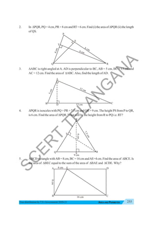 255
AREA AND PERIMETER
Free distribution byT.S. Government 2020-21
2. In ΔPQR,PQ=4cm,PR=8cmandRT=6cm.Find(i)theareaofΔPQR (ii) the length
of QS.
3. ΔABC is right-angled at A. AD is perpendicular to BC, AB = 5 cm, BC = 13 cm and
AC = 12 cm. Find the area of ΔABC.Also, find the length ofAD.
4. ΔPQR is isosceles with PQ = PR = 7.5 cm and QR = 9 cm. The height PS from P to QR,
is 6 cm. Find the area of ΔPQR.What will be the height from R to PQ i.e. RT?
5. ABCD rectangle withAB = 8 cm, BC = 16 cm andAE=4 cm. Find the area of ΔBCE. Is
the area of ΔBEC equal to the sum of the area of ΔBAE and ΔCDE. Why?
B C
A
13 cm
12 cm
5
c
m
D
Q
P
R
9 cm
7
.
5
c
m
S
6
cm
T
B
A
C
16 cm
D
E
8
cm
4 cm
Q R
P
S
T
6 cm
7 cm
4
c
m
8
S
C
E
R
T
T
E
L
A
N
G
A
N
A
 