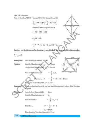 258 VII CLASS MATHEMATICS
ABCD is a rhombus.
Area of rhombusABCD = (area of ΔACD) + (area of ΔACB)
=
1 1
AC OD AC OB
2 2
⎛ ⎞ ⎛ ⎞
× × + × ×
⎜ ⎟ ⎜ ⎟
⎝ ⎠ ⎝ ⎠
diagonalsbisectperpendicularly
=
1
AC (OD OB)
2
× +
=
1
AC BD
2
×
= 1 2
1
d d
2
× (as AC = d1
and BD = d2
)
In other words, the area of a rhombus is equal to half the product of its diagonals i.e.,
A =
1
2
d1
d2
Example 4 : Find the area of rhombusABCD
Solution : Lengthofthediagonal(d1
) = 7.5 cm
Length of the other diagonal (d2
) = 5.6 cm
Area of the rhombus (A) =
1
2
d1
d2
Therefore, A =
1
2
× 7.5 × 5.6 = 21 cm2
Thus, area of rhombusABCD = 21 cm2
Example 5 : The area of a rhombus is 60 cm2
and one of its diagonals is 8 cm. Find the other
diagonal.
Solution : Lengthofonediagonal(d1
) = 8 cm
Lengthoftheotherdiagonal = d2
Areaofrhombus =
1
2
× d1
× d2
Therefore, 60 =
1
2
× 8 × d2
d2
= 15 cm.
Thus,lengthoftheotherdiagonalis15cm.
d1
d2
O
A
B
C
D
3 cm
3 cm
3
c
m
3
c
m
5
.
6
c
m
7.5 cm
A B
D C
S
C
E
R
T
T
E
L
A
N
G
A
N
A
 