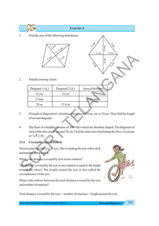 259
AREA AND PERIMETER
Free distribution byT.S. Government 2020-21
Exercise 4
1. Findtheareaofthefollowingrhombuses.
2. Findthemissingvalues.
Diagonal-1(d1
) Diagonal-2(d2
) Areaofrhombus
12 cm 16 cm
27mm 2025 mm2
24 m 57.6 m
3. If length of diagonal of a rhombus whose area 216 sq. cm. is 24 cm. Then find the length
ofseconddiagonal.
4. Thefloorofabuildingconsistsof3000tileswhicharerhombusshaped.Thediagonalsof
each of the tiles are 45 cm and 30 cm. Find the total cost of polishing the floor, if cost per
m2
is ` 2.50.
13.4 Circumference of a circle
Naziaisplayingwithacycletyre.Sheisrotatingthetyrewithastick
andrunningalongwithit.
What is the distance covered by tyre in one rotation?
Thedistancecoveredbythetyreinonerotationisequaltothelength
around the wheel. The length around the tyre is also called the
circumferenceofthetyre.
What is the relation between the total distance covered by the tyre
andnumberofrotations?
Total distance covered by the tyre = number of rotations × length around the tyre.
2 cm
5 cm
5 cm
2 cm
3 cm
4
cm
5
c
m
5
c
m
5
c
m
5
c
m
3 cm
4
cm
S
C
E
R
T
T
E
L
A
N
G
A
N
A
 