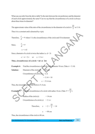 261
AREA AND PERIMETER
Free distribution byT.S. Government 2020-21
Whatcanyouinferfromtheabovetable?Istheratiobetweenthecircumferenceandthediameter
of each circle approximately the same? Can we say that the circumference of a circle is always
aboutthreetimesitsdiameter?
The approximate value of the ratio of the circumference to the diameter of a circle is
22
7
or 3.14.
Thus it is a constant and is denoted by π (pi).
Therefore,
c
d
π
= where 'c' is the circumference of the circle and 'd' its diameter.
Since,
c
d
π
=
c = π d
Since, diameter of a circle is twice the radius i.e. d = 2r
c = π × 2 r or c = 2 π r
Thus, circumference of a circle = π
π
π
π
πd or 2π
π
π
π
πr
Example 6 : Find the circumference of a circle with diameter 10 cm. (Take π = 3.14)
Solution : Diameterofthecircle(d) = 10 cm.
Circumferenceofcircle(c) = π d
= 3.14 × 10
c = 31.4 cm
Thus, the circumference of the circle is 31.4 cm.
Example 7 : Find the circumference of a circle with radius 14 cm. (Take
22
7
π = )
Radiusofthecircle(r) = 14 cm
Circumferenceofacircle(c) = 2 π r
Therefore, c = 2 ×
22
7
× 14
c = 88 cm
Thus, the circumference of the circle is 88 cm.
S
C
E
R
T
T
E
L
A
N
G
A
N
A
 