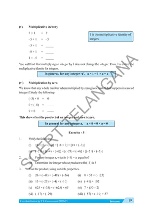 19
INTEGERS
Free distribution byT.S. Government 2020-21
(v) Multiplicative identity
2 × 1 = 2
–5 × 1 = –5
–3 × 1 = _____
–8 × 1 = _____
1 × –5 = _____
You will find that multiplying an integer by 1 does not change the integer. Thus, 1 is called the
multiplicativeidentityforintegers.
In general, for any integer ‘a’, a × 1 = 1 × a = a
(vi) Multiplication by zero
We know that any whole number when multiplied by zero gives zero.What happens in case of
integers?Study thefollowing-
(–3) × 0 = 0
0 × (–8) = ——
9 × 0 = ——
This shows that the product of an integer and zero is zero.
In general for any integer a, a × 0 = 0 × a = 0
Exercise - 5
1. Verifythefollowing.
(i) 18 × [7 + (–3)] = [18 × 7] + [18 × (–3)]
(ii) (–21) × [(–4) + (–6)] = [(–21) × (–4)] + [(–21) × (–6)]
2. (i) For any integer a, what is (–1) × a equal to?
(ii) Determine the integer whose product with (–1) is 5
3. Findtheproduct,usingsuitableproperties.
(i) 26 × (–48) + (–48) × (–36) (ii) 8 × 53 × (–125)
(iii) 15 × (–25) × (–4) × (–10) (iv) (–41) × 102
(v) 625 × (–35) + (–625) × 65 (vi) 7 × (50 – 2)
(vii) (–17) × (–29) (viii) (–57) × (–19) + 57
1 is the multiplicative identity of
integers
S
C
E
R
T
T
E
L
A
N
G
A
N
A
 