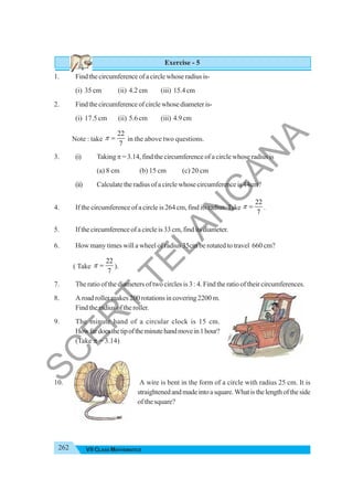 262 VII CLASS MATHEMATICS
Exercise - 5
1. Find the circumference of a circle whose radius is-
(i) 35 cm (ii) 4.2 cm (iii) 15.4 cm
2. Findthecircumferenceofcirclewhosediameteris-
(i) 17.5 cm (ii) 5.6 cm (iii) 4.9 cm
Note : take
22
7
π = in the above two questions.
3. (i) Taking π = 3.14, find the circumference of a circle whose radius is
(a) 8 cm (b) 15 cm (c) 20 cm
(ii) Calculate the radius of a circle whose circumference is 44cm?
4. If the circumference of a circle is 264 cm, find its radius.Take
22
7
π = .
5. If the circumference of a circle is 33 cm, find its diameter.
6. How many times will a wheel of radius 35cm be rotated to travel 660 cm?
( Take
22
7
π = ).
7. The ratio of the diameters of two circles is 3 : 4. Find the ratio of their circumferences.
8. A road roller makes 200 rotations in covering 2200 m.
Find the radius of the roller.
9. The minute hand of a circular clock is 15 cm.
Howfardoesthetipoftheminutehandmovein1hour?
(Take π = 3.14)
10. A wire is bent in the form of a circle with radius 25 cm. It is
straightenedandmadeintoasquare.Whatisthelengthoftheside
of the square?
S
C
E
R
T
T
E
L
A
N
G
A
N
A
 