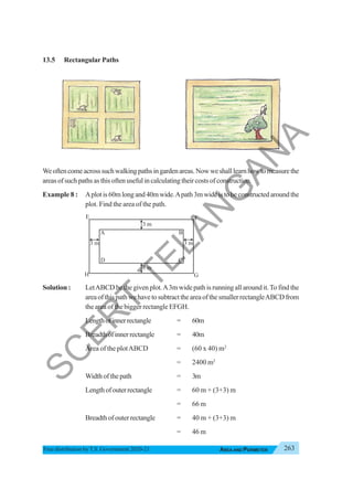 263
AREA AND PERIMETER
Free distribution byT.S. Government 2020-21
13.5 Rectangular Paths
Weoftencomeacrosssuchwalkingpathsingardenareas.Nowweshalllearnhowtomeasurethe
areasofsuchpathsasthisoftenusefulincalculatingtheircostsofconstruction.
Example 8 : Aplotis60mlongand40mwide.Apath3mwideistobeconstructedaroundthe
plot. Find the area of the path.
Solution : LetABCD be the given plot.A3m wide path is running all around it.To find the
areaofthispathwehavetosubtracttheareaofthesmallerrectangleABCDfrom
the area of the bigger rectangle EFGH.
Lengthofinnerrectangle = 60m
Breadthofinnerrectangle = 40m
Area of the plotABCD = (60 x 40) m2
= 2400 m2
Width of the path = 3m
Lengthofouterrectangle = 60 m + (3+3) m
= 66 m
Breadthofouterrectangle = 40 m + (3+3) m
= 46 m
A
H
F
E
D C
B
3 m
3 m
3 m 3 m
G
S
C
E
R
T
T
E
L
A
N
G
A
N
A
 