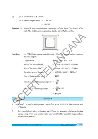 265
AREA AND PERIMETER
Free distribution byT.S. Government 2020-21
(ii) Cost of construction = 110 × m2
Cost of constructing the roads = 110 × 441
= 48,510
Example 10 : A path of 5m wide runs around a square park of side 100m. Find the area of the
path.Also find the cost of cementing it at the rate of 250 per 10m2
Solution : Let PQRS be the square park of the side 100 m. The shaded region represents
the 5m wide path.
LengthofAB = 100 + (5 + 5) = 110 m
Area of the square PQRS = (side)2
= (100 m)2
= 10000 m2
Area of the squareABCD = (side)2
= (110 m)2
= 12100 m2
Therefore, area of the path = (12100 - 10000) = 2100 m2
Cost of the cementing per 10 m2
= 250
Therefore, cost of the cementing 1 m2
=
250
10
Thus, cost of cementing 2100 m2
=
250
2100
10
×
= 52,500
Exercise - 6
1. Apath2.5mwideisrunningaroundasquarefieldwhosesideis45m.Determinethearea
of the path.
2. Thecentralhallofaschoolis18mlongand12.5mwide.Acarpetistobelaidonthefloor
leaving a strip 50 cm wide near the walls, uncovered. Find the area of the carpet and also
theuncoveredportion?
A B
P Q
D C
R S
S R
S
C
E
R
T
T
E
L
A
N
G
A
N
A
 