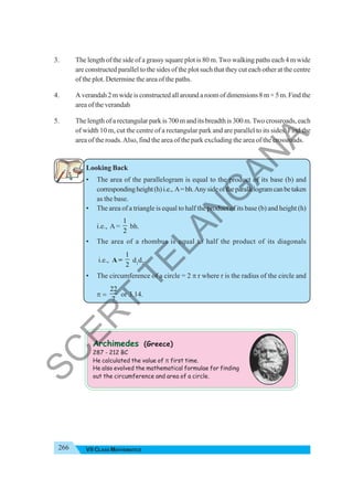 266 VII CLASS MATHEMATICS
3. The length of the side of a grassy square plot is 80 m.Two walking paths each 4 m wide
are constructed parallel to the sides of the plot such that they cut each other at the centre
of the plot. Determine the area of the paths.
4. A verandah 2 m wide is constructed all around a room of dimensions 8 m × 5 m. Find the
area of the verandah
5. The length of a rectangular park is 700 m and its breadth is 300 m.Two crossroads, each
of width 10 m, cut the centre of a rectangular park and are parallel to its sides. Find the
area of the roads.Also, find the area of the park excluding the area of the crossroads.
Looking Back
• The area of the parallelogram is equal to the product of its base (b) and
correspondingheight(h)i.e., A=bh.Anysideoftheparallelogramcanbetaken
as the base.
• The area of a triangle is equal to half the product of its base (b) and height (h)
i.e., A=
1
2
bh.
• The area of a rhombus is equal to half the product of its diagonals
i.e., A =
1
2
d1
d2
.
• The circumference of a circle = 2 π r where r is the radius of the circle and
π =
22
7
or 3.14.
Archimedes (Greece)
287 - 212 BC
He calculated the value of π first time.
He also evolved the mathematical formulae for finding
out the circumference and area of a circle.
S
C
E
R
T
T
E
L
A
N
G
A
N
A
 