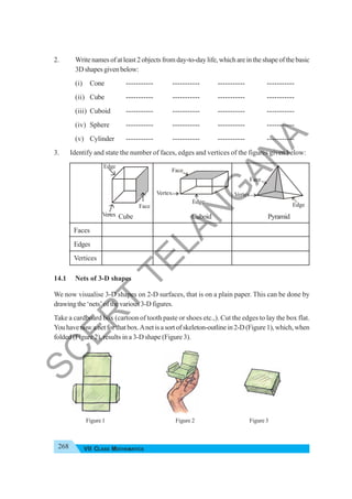 268 VII CLASS MATHEMATICS
2. Write names of at least 2 objects from day-to-day life, which are in the shape of the basic
3Dshapesgivenbelow:
(i) Cone ----------- ----------- ----------- -----------
(ii) Cube ----------- ----------- ----------- -----------
(iii) Cuboid ----------- ----------- ----------- -----------
(iv) Sphere ----------- ----------- ----------- -----------
(v) Cylinder ----------- ----------- ----------- -----------
3. Identify and state the number of faces, edges and vertices of the figures given below:
Cube Cuboid Pyramid
Faces
Edges
Vertices
14.1 Nets of 3-D shapes
We now visualise 3-D shapes on 2-D surfaces, that is on a plain paper. This can be done by
drawingthe‘nets’ofthevarious3-Dfigures.
Take a cardboard box (cartoon of tooth paste or shoes etc.,). Cut the edges to lay the box flat.
Youhavenowanetforthatbox.Anetisasortofskeleton-outlinein2-D(Figure1),which,when
folded (Figure 2), results in a 3-D shape (Figure 3).
Figure 1 Figure 2 Figure 3
Face
Edge
Vertex Vertex
Face
Edge
Face
Vertex
Edge
S
C
E
R
T
T
E
L
A
N
G
A
N
A
 