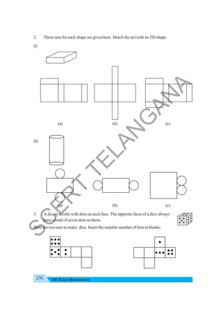 270 VII CLASS MATHEMATICS
2. Three nets for each shape are given here. Match the net with its 3D-shape.
(i)
(a) (b) (c)
(ii)
(a) (b) (c)
3. A dice is a cube with dots on each face. The opposite faces of a dice always
have a total of seven dots on them.
Here are two nets to make dice. Insert the suitable number of dots in blanks.
S
C
E
R
T
T
E
L
A
N
G
A
N
A
 