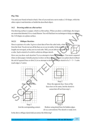 271
UNDERSTANDING 3D AND 2D SHAPES
Free distribution byT.S. Government 2020-21
Play This
You and your friend sit back to back. One of you read out a net to make a 3-D shape, while the
other copies it and sketches or builds the described object.
14.2 Drawing solids on a flat surface
Our drawing surface is a paper, which is a flat surface.When you draw a solid shape, the images
aresomewhatdistorted.Itisavisualillusion.Youwillfindheretwotechniquestohelpyoutodraw
the 3-D shapes on a plane surface.
14.2.1 Oblique Sketches
Here is a picture of a cube. It gives a clear idea of how the cube looks, when seen
fromthefront.Youdonotseeallthefacesasweseeinreality.Inthepicture,allthe
lengthsarenotequal,astheyareinarealcube.Still,youareabletorecogniseitas
a cube. Such a sketch of a solid is called an oblique sketch.
How can you draw such sketches? Let us attempt to learn the technique. You need a squared
(lines or dots) paper. Initially practice to draw on these sheets and later on a plain sheet (without
the aid of squared lines or dots!) Let us attempt to draw an oblique sketch of a 3 × 3 × 3 cube
(each edge is 3 units).
Step 1 Step 2
Draw the front face. Draw the opposite face. Sizes of the
faces have to be same, but the sketch is
somewhat off-set from step 1.
Step 3 Step 4
Join the corresponding corners Redraw using doted lines for hidden edges.
(It is a convention) The sketch is ready now.
Intheaboveobliquesketchdidyounoticethefollowing?
S
C
E
R
T
T
E
L
A
N
G
A
N
A
 