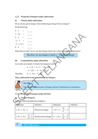 VII CLASS MATHEMATICS
20
1.2.3 Properties of integers under subtraction
(i) Closure under subtraction
Dowealwaysgetaninteger,whensubtractinganintegerfromaninteger?
Dothefollowing.
9 – 7 = _____
7 – 10 = _____
2 – 3 = _____
–2 – 3 = _____
–2 – (–5) = _____
0 – 4 = _____
What did you find? Can we say that integers follow the closure property for subtraction?
Therefore, for any integers a and b, a – b is also an integer.
(ii) Commutativityundersubtraction
Let us take an example. Consider the integers 6 and –4
6 – (–4) = 6 + 4 = 10 and
– 4 – (6) = – 4 – 6 = –10
Therefore, 6 – (– 4) ≠ – 4 – (6)
Thus, subtraction is not commutative for integers.
Try This
Takeatleast5differentpairsofintegersandseeifsubtractioniscommutative.
1.2.4 Properties of integers under division
(i) Closure Property
Studythefollowingtableandcompleteit.
Statement Inference Statement Inference
(–8) ÷ (–4) = 2 Resultisaninteger (–8) ÷ 4 =
8
4
−
= –2
(–4) ÷ (–8) =
4
8
−
−
=
1
2
Resultisnotaninteger 4 ÷ (–8) =
4 1
8 2
−
=
−
S
C
E
R
T
T
E
L
A
N
G
A
N
A
 