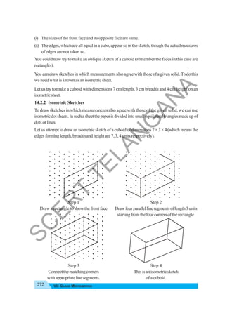272 VII CLASS MATHEMATICS
(i) The sizes of the front face and its opposite face are same.
(ii) The edges, which are all equal in a cube, appear so in the sketch, though the actual measures
of edges are not taken so.
You could now try to make an oblique sketch of a cuboid (remember the faces in this case are
rectangles).
You can draw sketches in which measurements also agree with those of a given solid.To do this
we need what is known as an isometric sheet.
Let us try to make a cuboid with dimensions 7 cm length, 3 cm breadth and 4 cm height on an
isometricsheet.
14.2.2 Isometric Sketches
To draw sketches in which measurements also agree with those of the given solid, we can use
isometricdotsheets.Insuchasheetthepaperisdividedintosmallequilateraltrianglesmadeupof
dots or lines.
Let us attempt to draw an isometric sketch of a cuboid of dimensions 7 × 3 × 4 (which means the
edges forming length, breadth and height are 7, 3, 4 units respectively).
Step 1 Step 2
Draw a rectangle to show the front face Drawfourparallellinesegmentsoflength3units
startingfromthefourcornersoftherectangle.
Step 3 Step 4
Connectthematchingcorners Thisisanisometricsketch
withappropriatelinesegments. of a cuboid.
S
C
E
R
T
T
E
L
A
N
G
A
N
A
 