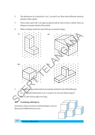 274 VII CLASS MATHEMATICS
2. The dimensions of a cuboid are 5 cm, 3 cm and 2 cm. Draw three different isometric
sketches of this cuboid.
3. Three cubes each with 2 cm edge are placed side by side to form a cuboid. Draw an
obliqueorisometricsketchofthiscuboid.
4. Make an oblique sketch for each of the given isometric shapes.
5. Give(i)anobliquesketchand(ii)anisometricsketchforeachofthefollowing:
(a) A cuboid of dimensions 5 cm, 3 cm and 2 cm. (Is your sketch unique?)
(b) A cube with an edge 4 cm long.
14.3 Visualising solid objects
Sometimes when you look at combined shapes, some of
themmaybehiddenfromyourview.
(i) (ii)
(iii) (iv)
S
C
E
R
T
T
E
L
A
N
G
A
N
A
 