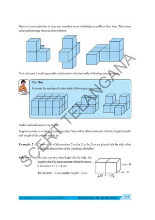 275
UNDERSTANDING 3D AND 2D SHAPES
Free distribution byT.S. Government 2020-21
Here are some activities to help you visualise some solid objects and how they look.Take some
cubes and arrange them as shown below.
Now ask your friend to guess the total number of cubes in the following arrangements.
TryThis
Estimatethenumberofcubesinthefollowingarrangements.
Suchvisualisationsareveryhelpful.
Supposeyouformacuboidbyjoiningcubes.Youwillbeabletoestimatewhatthelength,breadth
and height of the cuboid would be.
Example 2 : If two cubes of dimensions 2 cm by 2cm by 2cm are placed side by side, what
wouldthedimensionsoftheresultingcuboidbe?
Solution : As you can see when kept side by side, the
lengthistheonlymeasurementwhichincreases,
it becomes 2 + 2 = 4 cm.
The breadth = 2 cm and the height = 2 cm.
2 cm = H
2 cm
2 cm
2 cm = B
L
S
C
E
R
T
T
E
L
A
N
G
A
N
A
 
