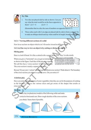 276 VII CLASS MATHEMATICS
Try This
1. Two dice are placed side by side as shown. Can you
say what the total would be on the faces opposite to
them? (i) 5 + 6 (ii) 4 + 3
(Remember that in a dice the sum of numbers on opposite faces is 7)
2. Three cubes each with 2 cm edge are placed side by side to form a cuboid.Try
to make an oblique sketch and say what could be its length, breadth and height.
14.3.1 Viewing different sections of a solid
Now let us see how an object which is in 3-D can be viewed in different ways.
14.3.1a) One way to view an object is by cutting or slicing the object
Slicing game
Here is a loaf of bread. It is like a cuboid with a square faces.You ‘slice’it with a knife.
Whenyougivea‘horizontal’cut,yougetseveralpieces,
asshowninthefigure.Eachfaceofthepieceisasquare!
We call this face a ‘cross-section’of the whole bread.
The cross section is nearly a square in this case.
Beware!Ifyourcutis‘vertical’youmaygetadifferentcrosssection!Thinkaboutit.Theboundary
of the cross-section you obtain is a plane curve. Do you notice it?
A kitchen play
Haveyounoticedcross-sectionsofsomevegetableswhentheyarecutforthepurposesofcooking
in the kitchen? Observe the various slices and get aware of the shapes that results as
cross-sections.
Do This
1. Makeclay(orplasticine)modelsofthefollowingsolidsandmake
vertical or horizontal cuts. Draw rough sketches of the cross-sections
youobtain.Namethemifpossible.
S
C
E
R
T
T
E
L
A
N
G
A
N
A
 