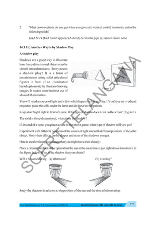 277
UNDERSTANDING 3D AND 2D SHAPES
Free distribution byT.S. Government 2020-21
2. What cross-sections do you get when you give a (i) vertical cut (ii) horizontal cut to the
followingsolids?
(a)Abrick (b)Around apple (c)Adie (d)Acircular pipe (e)An ice cream cone
14.3.1b)AnotherWay is by Shadow Play
A shadow play
Shadows are a good way to illustrate
how three-dimensional objects can be
viewedintwodimensions.Haveyouseen
a shadow play? It is a form of
entertainment using solid articulated
figures in front of an illuminated
backdroptocreatetheillusionofmoving
images. It makes some indirect use of
ideasofMathematics.
You will need a source of light and a few solid shapes for this activity. If you have an overhead
projector, place the solid under the lamp and do these investigations.
Keepatorchlight,rightinfrontofacone.Whattypeofshadowdoesitcastonthescreen?(Figure1).
Thesolidisthree-dimensional;whatabouttheshadow?
If, instead of a cone, you place a cube in the above game, what type of shadow will you get?
Experimentwithdifferentpositionsofthesourceoflightandwithdifferentpositionsofthesolid
object. Study their effects on the shapes and sizes of the shadows you get.
Hereisanotherfunnyexperimentthatyoumighthavetriedalready:
Placeacirculartumblerintheopenwhenthesunatthenoontimeisjustrightaboveitasshownin
the figure below.What is the shadow that you obtain?
Will it be same during (a) afternoon? (b) evening?
Study the shadows in relation to the position of the sun and the time of observation.
Figure 1
S
C
E
R
T
T
E
L
A
N
G
A
N
A
 