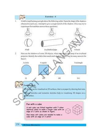 278 VII CLASS MATHEMATICS
Exerciese - 4
1. Abulbiskeptburningjustrightabovethefollowingsolids.Nametheshapeoftheshadows
obtained in each case.Attempt to give a rough sketch of the shadow. (You may try to
experimentfirstandthenanswerthesequestions).
Aball Acylindricalpipe A book
2. Here are the shadows of some 3D objects, when seen under the lamp of an overhead
projector. Identify the solid(s) that match each shadow. (There may be many answers for
these!)
Acircle Asquare Atriangle Arectangle
(i) (ii) (iii) (iv)
Looking Back
3D shapes can be visualised on 2D surfaces, that is on paper by drawing their nets.
Oblique sketches and isometric sketches help in visualising 3D shapes on a
planesurface.
Fun with a cube
A unit cube can fitted together with 7 other
identical cubes to make a larger cube with an
edge of 2 units as shown in figure.
How many unit cubes are needed to make a
cube with an edge of 3 units?
S
C
E
R
T
T
E
L
A
N
G
A
N
A
 