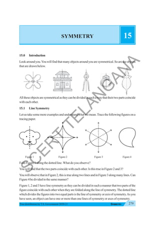 279
SYMMETRY
Free distribution byT.S. Government 2020-21
SYMMETRY 15
15.0 Introduction
Lookaroundyou.Youwillfindthatmanyobjectsaroundyouaresymmetrical.Soaretheobjects
that are drawn below.
Alltheseobjectsaresymmetricalastheycanbedividedinsuchawaythattheirtwopartscoincide
witheachother.
15.1 Line Symmetry
Letustakesomemoreexamplesandunderstandwhatwemean.Tracethefollowingfiguresona
tracingpaper.
Figure 1 Figure 2 Figure 3 Figure 4
Fold Figure 1 along the dotted line. What do you observe?
You will find that the two parts coincide with each other. Is this true in Figure 2 and 3?
YouwillobservethatinFigure2,thisistruealongtwolinesandinFigure3alongmanylines.Can
Figure 4 be divided in the same manner?
Figure1,2and3havelinesymmetryastheycanbedividedinsuchamannerthattwopartsofthe
figure coincide with each other when they are folded along the line of symmetry.The dotted line
whichdividesthefiguresintotwoequalpartsisthelineofsymmetryoraxisofsymmetry.Asyou
have seen, an object can have one or more than one lines of symmetry or axes of symmetry.
S
C
E
R
T
T
E
L
A
N
G
A
N
A
 