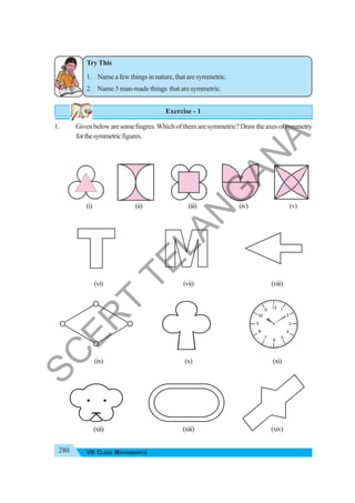 280 VII CLASS MATHEMATICS
Try This
1. Nameafewthingsinnature,thataresymmetric.
2. Name 5 man-made things that are symmetric.
Exercise - 1
1. Givenbelowaresomefiugres.Whichofthemaresymmetric?Drawtheaxesofsymmetry
forthesymmetricfigures.
(i) (ii) (iii) (iv) (v)
(vi) (vii) (viii)
(ix) (x) (xi)
(xii) (xiii) (xiv)
S
C
E
R
T
T
E
L
A
N
G
A
N
A
 