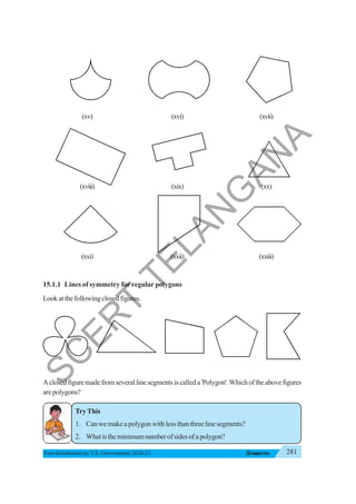 281
SYMMETRY
Free distribution byT.S. Government 2020-21
(xv) (xvi) (xvii)
(xviii) (xix) (xx)
(xxi) (xxii) (xxiii)
15.1.1 Lines of symmetry for regular polygons
Lookatthefollowingclosedfigures.
Aclosedfiguremadefromseverallinesegmentsiscalleda'Polygon'.Whichoftheabovefigures
arepolygons?
TryThis
1. Can we make a polygon with less than three line segments?
2. Whatistheminimumnumberofsidesofapolygon?
S
C
E
R
T
T
E
L
A
N
G
A
N
A
 
