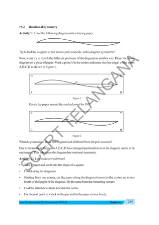 285
SYMMETRY
Free distribution byT.S. Government 2020-21
15.2 Rotational Symmetry
Activity 1 :Trace the following diagram onto a tracing paper.
Try to fold the diagram so that its two parts coincide. Is this diagram symmetric?
Now, let us try to match the different positions of the diagram in another way. Draw the above
diagram on a piece of paper. Mark a point 'o'at the centre and name the four edges of the paper
A,B,C,D as shown in Figure 1.
Figure 1
Rotate the paper around the marked point for 180o
.
Figure 2
What do you notice? Does this diagram look different from the previous one?
Due to the rotation, the pointsA,B,C,D have changed position however the diagram seems to be
unchanged.Thisisbecausethediagramhasrotationalsymmetry.
Activity 2 : Lets make a wind wheel
• Take a paper and cut it into the shape of a square.
• Folditalongthediagonals.
• Starting from one corner, cut the paper along the diagonals towards the centre, up to one
fourthofthelengthofthediagonal.Dothesamefromtheremainingcorners.
• Fold the alternate corners towards the centre.
• Fix the mid point to a stick with a pin so that the paper rotates freely.
S
C
E
R
T
T
E
L
A
N
G
A
N
A
 