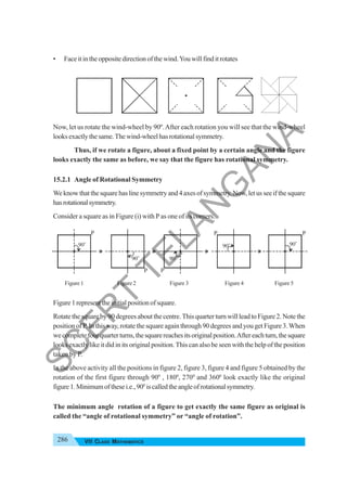 286 VII CLASS MATHEMATICS
• Face it in the opposite direction of the wind.You will find it rotates
Now, let us rotate the wind-wheel by 90º.After each rotation you will see that the wind-wheel
looksexactlythesame.Thewind-wheelhasrotationalsymmetry.
Thus, if we rotate a figure, about a fixed point by a certain angle and the figure
looks exactly the same as before, we say that the figure has rotational symmetry.
15.2.1 Angle of Rotational Symmetry
We know that the square has line symmetry and 4 axes of symmetry. Now, let us see if the square
hasrotationalsymmetry.
Consider a square as in Figure (i) with P as one of its corners.
Figure 1 Figure 2 Figure 3 Figure 4 Figure 5
Figure1representtheinitialpositionofsquare.
Rotate the square by 90 degrees about the centre. This quarter turn will lead to Figure 2. Note the
position of P. In this way, rotate the square again through 90 degrees and you get Figure 3.When
wecompletefourquarterturns,thesquarereachesitsoriginalposition.Aftereachturn,thesquare
looks exactly like it did in its original position. This can also be seen with the help of the position
taken by P.
In the above activity all the positions in figure 2, figure 3, figure 4 and figure 5 obtained by the
rotation of the first figure through 900
, 1800
, 2700
and 3600
look exactly like the original
figure1.Minimumofthesei.e.,900
iscalledtheangleofrotationalsymmetry.
The minimum angle rotation of a figure to get exactly the same figure as original is
called the “angle of rotational symmetry” or “angle of rotation”.
S
C
E
R
T
T
E
L
A
N
G
A
N
A
 
