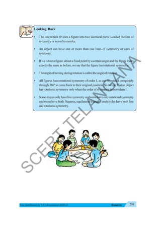 291
SYMMETRY
Free distribution byT.S. Government 2020-21
Looking Back
• The line which divides a figure into two identical parts is called the line of
symmetryoraxisofsymmetry.
• An object can have one or more than one lines of symmetry or axes of
symmetry.
• If we rotate a figure, about a fixed point by a certain angle and the figure looks
exactly the same as before, we say that the figure has rotational symmetry.
• Theangleofturningduringrotationiscalledtheangleofrotation.
• All figures have rotational symmetry of order 1, as can be rotated completely
through 360º to come back to their original position. So we say that an object
hasrotationalsymmetryonlywhentheorderofsymmetryismorethan1.
• Someshapesonlyhavelinesymmetryandsomehaveonlyrotationalsymmetry
and some have both. Squares, equilateral triangles and circles have both line
androtationalsymmetry.
S
C
E
R
T
T
E
L
A
N
G
A
N
A
 