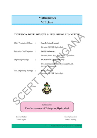 Mathematics
VII class
TEXTBOOK DEVELOPMENT & PUBLISHING COMMITTEE
Chief ProductionOfficer : Smt.B. Seshu Kumari
Director, SCERT, Hyderabad.
ExecutiveChiefOrganiser : Sri. B. Sudhakar,
Director, Govt. Text Book Press, Hyderabad.
OrganisingIncharge : Dr. Nannuru UpenderReddy
Prof.Curriculum&TextBookDepartment,
SCERT, Hyderabad.
Asst.OrganisingIncharge : Sri.K.Yadagiri
Lecturer, SCERT, Hyderabad.
Publishedby:
The Government of Telangana, Hyderabad
Respect the Law Grow by Education
Get the Rights Behave Humbly
( i ) Free distribution by Government of T.S. 2020-21
S
C
E
R
T
T
E
L
A
N
G
A
N
A
 