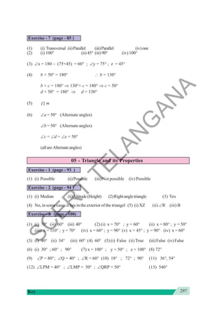 297
Key
Exercise - 7 (page - 85 )
(1) (i) Transversal (ii)Parallel (iii)Parallel (iv)one
(2) (i) 100° (ii) 45° (iii)90° (iv) 100°
(3) ∠x = 180 − (75+45) = 60° ; ∠y = 75° ; z = 45°
(4) b + 50° = 180° ∴ b = 130°
b + c = 180° ⇒ 130°+ c = 180° ⇒ c = 50°
d + 50° = 180° ⇒ d = 130°
(5) l || m
(6) ∠a = 50° (Alternate angles)
∠b = 50° (Alternate angles)
∠c = ∠d = ∠e = 50°
(allareAlternateangles)
05 - Triangle and its Properties
Exercise - 1 (page - 93 )
(1) (i) Possible (ii)Possible (iii) Not possible (iv) Possible
Exercise - 2 (page - 94 )
(1) (i) Median (ii)Altitude(Height) (2)Rightangletriangle (3) Yes
(4) No, in some cases it lies in the exterior of the triangel (5) (i) XZ (ii) ∠R (iii) B
Exercise - 3 (page - 100)
(1) (i) 70° (ii) 60° (iii) 40° (2) (i) x = 70° ; y = 60° (ii) x = 80° ; y = 50°
(iii) x = 110° ; y = 70° (iv) x = 60° ; y = 90° (v) x = 45° ; y = 90° (iv) x = 60°
(3) (i) 40° (ii) 34° (iii) 60° (4) 60° (5) (i) False (ii) True (iii) False (iv) False
(6) (i) 30° ; 60° ; 90° (7) x = 100° ; y = 50° ; z = 100° (8) 72°
(9) ∠P = 80°; ∠Q = 40° ; ∠R = 60° (10) 18° ; 72° ; 90° (11) 36°, 54°
(12) ∠LPM = 40° ; ∠LMP = 50° ; ∠QRP = 50° (13) 540°
S
C
E
R
T
T
E
L
A
N
G
A
N
A
 