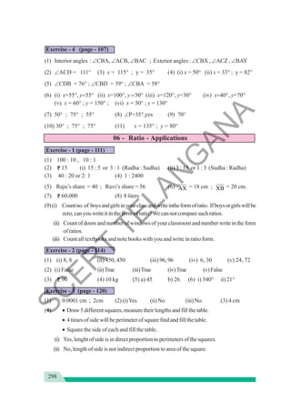 298
Exercise - 4 (page - 107)
(1) Interior angles : ∠CBA, ∠ACB, ∠BAC ; Exterior angles : ∠CBX , ∠ACZ , ∠BAY
(2) ∠ACD = 111° (3) x = 115° ; y = 35° (4) (i) x = 50° (ii) x = 33° ; y = 82°
(5) ∠CDB = 76° ; ∠CBD = 39° ; ∠CBA = 58°
(6) (i) x=55°, y=55° (ii) x=100°, y =50° (iii) x=120°, y=30° (iv) x=40°, y=70°
(v) x = 60° ; y = 150° ; (vi) x = 50° ; y = 130°
(7) 50° ; 75° ; 55° (8) ∠P=35°,yes (9) 70°
(10) 30° ; 75° ; 75° (11) x = 135° ; y = 80°
06 - Ratio - Applications
Exercise - 1 (page - 111)
(1) 100 : 10 , 10 : 1
(2) 15 (i) 15 : 5 or 3 : 1 (Radha : Sudha) (ii) 5 : 15 or 1 : 3 (Sudha : Radha)
(3) 40 : 20 or 2: 1 (4) 1 : 2400
(5) Raju’s share = 40 ; Ravi’s share = 56 (6) AX = 18 cm ; XB = 20 cm.
(7) 60,000 (8) 8 liters
(9)(i) Countno.of boysandgirlsinyourclassandwriteintheformofratio. Ifboysorgirlswillbe
zero,canyouwriteitintheformof ratio?Wecannotcomparesuchratios.
(ii) Countofdoorsandnumberofwindowsofyourclassroomandnumberwriteintheform
ofratios.
(iii) Count all textbooks and note books with you and write in ratio form.
Exercise - 2 (page - 114)
(1) (i) 8, 8 (ii) 450, 450 (iii) 96, 96 (iv) 6, 30 (v) 24, 72
(2) (i) False (ii)True (iii)True (iv)True (v)False
(3) .90 (4) 10 kg (5) a) 45 b) 26 (6) i) 540° ii) 21°
Exercise - 3 (page - 120)
(1) 0.0001 cm ; 2cm (2) (i)Yes (ii)No (iii)No. (3) 4 cm
(4) • Draw 5 different squares, measure their lengths and fill the table.
• 4 times of side will be perimeter of square find and fill the table.
• Square the side of each and fill the table.
(i) Yes, lenght of side is in direct proportion to perimeters of the squares.
(ii) No, length of side is not indirect proportion to area of the square.
S
C
E
R
T
T
E
L
A
N
G
A
N
A
 