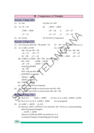 300
08 - Congurencey of Triangles
Exercise - 1 (Page. 169)
(1) (i) True (ii) False, LS ≠AD
(2) (i) ∠P = ∠R (ii) ∠ROS = ∠QOP
∠TQP = ∠RQS ∠R = ∠Q or ∠R = ∠P
∠T = ∠S ∠S = ∠P or ∠S = ∠Q
(3) (ii) Correct (4) Yes (S.S.S. Congruency)
Exercise - 2 (Page. 171)
(1) It is to be given that GH = TR and HJ = TS (2) AP = 4 km (∴ AP = BQ c.p.c.t.)
(3) (i) Δ ABC ≅ Δ STR (ii) Δ POQ ≅ Δ ROS
AB = ST also BC = TR PO = RO also PQ = RS
∠A = ∠S ∠B = ∠T OQ = OS ∠P = ∠R
AC = SR ∠C = ∠R ∠POQ = ∠RΟS ∠Q = ∠S
(iii) Δ DRO ≅ Δ OWD, DR = OW also DO = OD
RO = WD ∠ODR = ∠DOW
∠R = ∠W ∠ROD = ∠WOD
in the fig WORD
∠R = 90°
WD = OR and WO = DR
∴ WORD is a rectangle
∴ ΔWSD ≅ ΔRSO
ΔWSO ≅ ΔRSD
also ΔORW ≅ ΔDWR
(iv) ΔABC and ΔCDA not congruent
(4) (i) In ΔABC and ΔRQPwe need to know thatAB = RQ.
(ii) In ΔABC and ΔADC we need to know that AB =AD.
Exercise - 3 (Page. 175)
(1) (i) ByA.A.S. ΔABC ≅ ΔRPQ (ii) By A.A.S. or ASA ΔABD ≅ ΔCDB
(iii) ByA.A.S. orA.S.A. ΔAOB ≅ ΔDOC (iv) notcongruent
(2) (i) ΔABC ≅ ΔDCB (A.A.S)
(ii) Because ΔABC ≅ Δ DCB (A.A.S.), therefore AB = CD (c.p.c.t.) (Corresponding
PartsofCongruentTriangles)
∴ ΔAOB ≅ ΔDOC
otherwise ΔAOB and ΔDOC are similar byA.A.A.
incongruenttrianglescorrespondingpartsareequal.
S
C
E
R
T
T
E
L
A
N
G
A
N
A
 