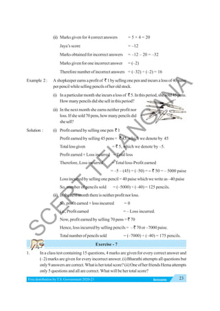 23
INTEGERS
Free distribution byT.S. Government 2020-21
(ii) Marks given for 4 correct answers = 5 × 4 = 20
Jaya’s score = –12
Marks obtained for incorrect answers = –12 – 20 = –32
Marks given for one incorrect answer = (–2)
Thereforenumberofincorrectanswers = (–32) ÷ (–2) = 16
Example 2: Ashopkeeperearnsaprofitof `1bysellingonepenandincursalossof40paise
perpencilwhilesellingpencilsofheroldstock.
(i) Inaparticularmonthsheincursalossof `5.Inthisperiod,shesold45pens.
Howmanypencilsdidshesellinthisperiod?
(ii) In the next month she earns neither profit nor
loss.Ifshesold70pens,howmanypencilsdid
shesell?
Solution : (i) Profit earned by selling one pen ` 1
Profit earned by selling 45 pens = ` 45, which we denote by 45
Totallossgiven = ` 5, which we denote by –5.
Profit earned + Loss incurred = Total loss
Therefore, Loss incurred = Total loss-Profit earned
= –5 – (45) = (–50) = – ` 50 = – 5000 paise
Loss incurred by selling one pencil = 40 paise which we write as –40 paise
So, number of pencils sold = (–5000) ÷ (–40) = 125 pencils.
(ii) Inthenextmonththereisneitherprofitnorloss.
So, profit earned + loss incurred = 0
i.e., Profit earned = – Loss incurred.
Now, profit earned by selling 70 pens = ` 70
Hence, loss incurred by selling pencils = – ` 70 or –7000 paise.
Totalnumberofpencilssold = (–7000) ÷ (–40) = 175 pencils.
Exercise - 7
1. In a class test containing 15 questions, 4 marks are given for every correct answer and
(–2) marks are given for every incorrect answer. (i) Bharathi attempts all questions but
only9answersarecorrect.Whatishertotalscore?(ii)OneofherfriendsHemaattempts
only 5 questions and all are correct. What will be her total score?
S
C
E
R
T
T
E
L
A
N
G
A
N
A
 