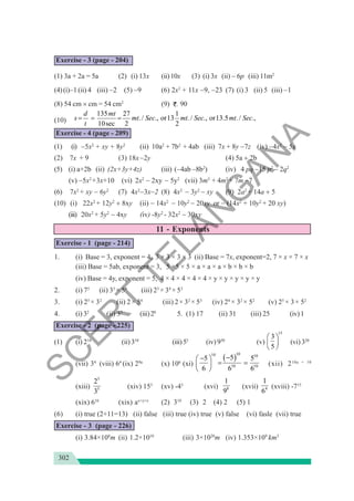 302
Exercise - 3 (page - 204)
(1) 3a + 2a = 5a (2) (i) 13x (ii)10x (3) (i) 3x (ii) − 6p (iii) 11m2
(4)(i)−1 (ii) 4 (iii) −2 (5) −9 (6) 2x2
+ 11x −9, −23 (7) (i) 3 (ii) 5 (iii) −1
(8) 54 cm × cm = 54 cm2
(9) . 90
(10)
135 27 1
./ ., or13 ./ ., or13.5 ./ .,
10sec 2 2
d mt
s mt Sec mt Sec mt Sec
t
= = =
Exercise - 4 (page - 209)
(1) (i) −5x2
+ xy + 8y2
(ii) 10a2
+ 7b2
+ 4ab (iii) 7x + 8y −7z (iv) −4x2
− 5x
(2) 7x + 9 (3) 18x−2y (4) 5a + 2b
(5) (i) a+2b (ii) (2x+3y+4z) (iii) (−4ab −8b2
) (iv) 4 pq −15 p2
− 2q2
(v) −5x2
+3x+10 (vi) 2x2
− 2xy − 5y2
(vii) 3m3
+ 4m2
+ 7m −7
(6) 7x2
+ xy − 6y2
(7) 4x2
−3x−2 (8) 4x2
− 3y2
− xy (9) 2a2
+ 14a + 5
(10) (i) 22x2
+ 12y2
+ 8xy (ii) − 14x2
− 10y2
− 20xy or − (14x2
+ 10y2
+ 20 xy)
(iii) 20x2
+ 5y2
− 4xy (iv) -8y2
- 32x2
− 30xy
11 - Exponents
Exercise - 1 (page - 214)
1. (i) Base = 3, exponent = 4, 3 × 3 × 3 × 3 (ii) Base = 7x, exponent=2, 7 × x × 7 × x
(iii) Base = 5ab, exponent = 3, 5 ×5 × 5 × a × a × a × b × b × b
(iv) Base = 4y, exponent = 5, 4 × 4 × 4 × 4 × 4 × y × y × y × y × y
2. (i) 75
(ii) 33
× 54
(iii) 23
× 34
× 53
3. (i) 25
× 32
(ii) 2× 54
(iii) 2× 32
× 53
(iv) 24
× 32
× 52
(v) 25
× 3× 52
4. (i) 32
(ii) 35
(iii)28
5. (1) 17 (ii) 31 (iii) 25 (iv)1
Exercise - 2 (page - 225)
(1) (i) 214
(ii) 310
(iii)55
(iv) 930
(v)
15
3
5
⎛ ⎞
⎜ ⎟
⎝ ⎠
(vi) 320
(vii) 34
(viii) 64
(ix) 29a
(x) 106
(xi)
( )
10
10 10
10 10
5
5 5
6 6 6
−
−
⎛ ⎞
= =
⎜ ⎟
⎝ ⎠
(xii) 210a + 10
(xiii)
5
5
2
3
(xiv) 153
(xv) -43
(xvi) 8
1
9
(xvii) 4
1
6
(xviii) -715
(xix) 616
(xix) ax+y+z
(2) 310
(3) 2 (4) 2 (5) 1
(6) (i) true (2+11=13) (ii) false (iii) true (iv) true (v) false (vi) fasle (vii) true
Exercise - 3 (page - 226)
(i) 3.84×108
m (ii) 1.2×1010
(iii) 3×1020
m (iv) 1.353×109
km3
S
C
E
R
T
T
E
L
A
N
G
A
N
A
 