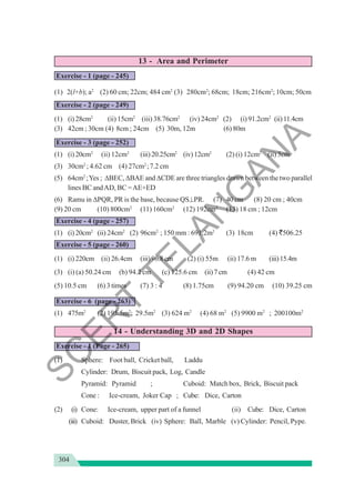 304
13 - Area and Perimeter
Exercise - 1 (page - 245)
(1) 2(l+b); a2
(2) 60 cm; 22cm; 484 cm2
(3) 280cm2
; 68cm; 18cm; 216cm2
; 10cm; 50cm
Exercise - 2 (page - 249)
(1) (i)28cm2
(ii) 15cm2
(iii) 38.76cm2
(iv) 24cm2
(2) (i) 91.2cm2
(ii)11.4cm
(3) 42cm ; 30cm (4) 8cm ; 24cm (5) 30m, 12m (6) 80m
Exercise - 3 (page - 252)
(1) (i)20cm2
(ii) 12cm2
(iii)20.25cm2
(iv)12cm2
(2) (i) 12cm2
(ii) 3cm
(3) 30cm2
; 4.62 cm (4) 27cm2
;7.2 cm
(5) 64cm2
;Yes ; ΔBEC, ΔBAE and ΔCDE are three triangles drawn between the two parallel
lines BC andAD, BC =AE+ED
(6) Ramu in ΔPQR, PR is the base, because QS⊥PR. (7) 40 cm (8) 20 cm ; 40cm
(9) 20 cm (10) 800cm2
(11) 160cm2
(12) 192cm2
(13) 18 cm ; 12cm
Exercise - 4 (page - 257)
(1) (i)20cm2
(ii) 24cm2
(2) 96cm2
; 150 mm : 691.2m2
(3) 18cm (4) `506.25
Exercise - 5 (page - 260)
(1) (i)220cm (ii) 26.4cm (iii)96.8cm (2) (i) 55m (ii) 17.6 m (iii)15.4m
(3) (i) (a) 50.24 cm (b) 94.2 cm (c) 125.6 cm (ii)7cm (4) 42 cm
(5) 10.5 cm (6) 3 times (7) 3 : 4 (8) 1.75cm (9) 94.20 cm (10) 39.25 cm
Exercise - 6 (page - 263)
(1) 475m2
(2) 195.5m2
; 29.5m2
(3) 624 m2
(4) 68 m2
(5) 9900 m2
; 200100m2
14 - Understanding 3D and 2D Shapes
Exercise - 1 (Page - 265)
(1) Sphere: Foot ball, Cricket ball, Laddu
Cylinder: Drum, Biscuit pack, Log, Candle
Pyramid: Pyramid ; Cuboid: Match box, Brick, Biscuit pack
Cone : Ice-cream, Joker Cap ; Cube: Dice, Carton
(2) (i) Cone: Ice-cream, upper part of a funnel (ii) Cube: Dice, Carton
(iii) Cuboid: Duster, Brick (iv) Sphere: Ball, Marble (v) Cylinder: Pencil, Pype.
S
C
E
R
T
T
E
L
A
N
G
A
N
A
 