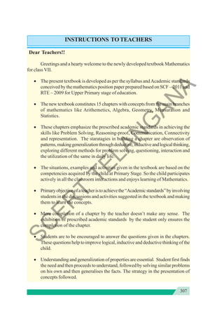 307
INSTRUCTIONS TOTEACHERS
Dear Teachers!!
Greetings and a hearty welcome to the newly developed textbook Mathematics
for class VII.
• The present textbook is developed as per the syllabus andAcademic standards
conceived by the mathematics position paper prepared based on SCF – 2011 and
RTE – 2009 for Upper Primary stage of education.
• The new textbook constitutes 15 chapters with concepts from the main branches
of mathematics like Arithemetics, Algebra, Geometry, Mensuration and
Statistics.
• These chapters emphasize the prescribed academic standards in achieving the
skills like Problem Solving, Reasoning-proof, Communication, Connectivity
and representation. The staratagies in building a chapter are observation of
patterns,makinggeneralizationthroughdeductive,inductiveandlogicalthinking,
exploring different methods for problem solving, questioning, interaction and
the utilization of the same in daily life.
• The situations, examples and activities given in the textbook are based on the
competencies acquired by the child at Primary Stage. So the child participates
actively in all the classroom interactions and enjoys learning of Mathematics.
• Primaryobjectiveofateacheristoachievethe“Academicstandards”byinvolving
students in the discussions and activities suggested in the textbook and making
them to learn the concepts.
• Mere completion of a chapter by the teacher doesn’t make any sense. The
exhibition of prescribed academic standards by the student only ensures the
completion of the chapter.
• Students are to be encouraged to answer the questions given in the chapters.
These questions help to improve logical, inductive and deductive thinking of the
child.
• Understanding and generalization of properties are essential. Student first finds
the need and then proceeds to understand, followed by solving similar problems
on his own and then generalises the facts. The strategy in the presentation of
concepts followed.
S
C
E
R
T
T
E
L
A
N
G
A
N
A
 