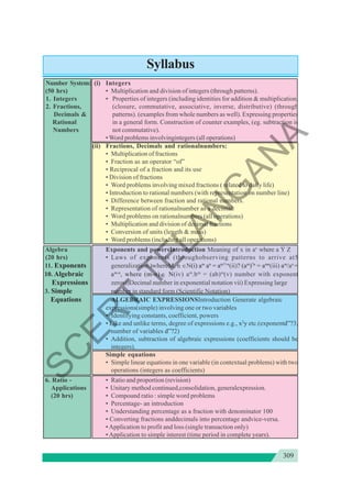309
Syllabus
Number System: (i) Integers
(50 hrs) • Multiplication and division of integers (through patterns).
1. Integers • Properties of integers (including identities for addition & multiplication,
2. Fractions, (closure, commutative, associative, inverse, distributive) (through
Decimals & patterns). (examples from whole numbers as well). Expressing properties
Rational in a general form. Construction of counter examples, (eg. subtraction is
Numbers not commutative).
• Word problems involvingintegers (all operations)
(ii) Fractions, Decimals and rationalnumbers:
• Multiplication of fractions
• Fraction as an operator “of”
• Reciprocal of a fraction and its use
• Division of fractions
• Word problems involving mixed fractions ( related to daily life)
• Introduction to rational numbers (with representation on number line)
• Difference between fraction and rational numbers.
• Representation of rationalnumber as a decimal.
• Word problems on rationalnumbers (all operations)
• Multiplication and division of decimal fractions
• Conversion of units (length & mass)
• Word problems (including all operations)
Algebra Exponents and powersIntroduction Meaning of x in ax
where a Ý Z
(20 hrs) • Laws of exponents (throughobserving patterns to arrive at5
11. Exponents generalization.)whereM, n ∈N(i) am
an
= am?+n
(ii)? (am
)?n
= amn
(iii) am
/an
=
10. Algebraic am-n
, where (m-n)∈ N(iv) am
.bm
= (ab)m
(v) number with exponent
Expressions zerovi)Decimal number in exponential notation vii) Expressing large
3. Simple number in standard form (Scientific Notation)
Equations ALGEBRAIC EXPRESSIONSIntroduction Generate algebraic
expressions(simple) involving one or two variables
• Identifying constants, coefficient, powers
• Like and unlike terms, degree of expressions e.g., x2
y etc.(exponentd”?3,
number of variables d”?2)
• Addition, subtraction of algebraic expressions (coefficients should be
integers).
Simple equations
• Simple linear equations in one variable (in contextual problems) with two
operations (integers as coefficients)
6. Ratio - • Ratio and proportion (revision)
Applications • Unitary method continued,consolidation, generalexpression.
(20 hrs) • Compound ratio : simple word problems
• Percentage- an introduction
• Understanding percentage as a fraction with denominator 100
• Converting fractions anddecimals into percentage andvice-versa.
•Application to profit and loss (single transaction only)
• Application to simple interest (time period in complete years).
S
C
E
R
T
T
E
L
A
N
G
A
N
A
 