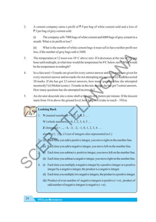 VII CLASS MATHEMATICS
24
2. A cement company earns a profit of ` 9 per bag of white cement sold and a loss of
` 5 per bag of grey cement sold.
(i) Thecompanysells7000bagsofwhitecementand6000bagsofgreycementina
month. What is its profit or loss?
(ii) What is the number of white cement bags it must sell to have neither profit nor
loss, if the number of grey bags sold is 5400.
3. The temperature at 12 noon was 10o
C above zero. If it decreases at the rate of 2o
C per
houruntilmidnight,atwhattimewouldthetemperaturebe8o
Cbelowzero?Whatwould
bethetemperatureatmidnight?
4. In a class test (+3) marks are given for every correct answer and (–2) marks are given for
everyincorrectanswerandnomarksfornotattemptinganyquestion.(i)Radhikascored
20 marks. If she has got 12 correct answers, how many questions has she attempted
incorrectly?(ii)Mohiniscores(–5)marksinthistest,thoughshehasgot7correctanswers.
Howmanyquestionshassheattemptedincorrectly?
5. An elevator descends into a mine shaft at the rate of 6 meters per minute. If the descent
starts from 10 m above the ground level, how long will it take to reach – 350 m.
Looking Back
1. N (natural numbers) = 1, 2, 3, 4, 5 . . .
W (whole numbers) = 0, 1, 2, 3, 4, 5 . . .
Z (Integers) = ..., –4, –3, –2, –1, 0, 1, 2, 3, 4 . . .
also 0, ±1, ±2, ±3 (set of integers also represented as I.)
2. (i) Eachtimeyouaddapositiveinteger,youmoverightonthenumberline.
(ii) Eachtimeyouaddanegativeinteger,youmoveleftonthenumberline.
3. (i) Eachtimeyousubtracta positivieinteger,youmoveleftonthenumberline.
(ii) Eachtimeyousubtractanegativeinteger,youmoverightonthenumberline.
4. (i) Eachtimeyoumultiplyanegativeintegerbyapositiveintegerorapositive
integerbyanegativeinteger,theproductisanegativeinteger.
(ii) Eachtimeyoumultiplytwonegativeintegers,theproductisapositiveinteger.
(iii) Product of even number of negative integers is positive (+ve), product of
oddnumberofnegativeintegersisnegative(–ve).
S
C
E
R
T
T
E
L
A
N
G
A
N
A
 