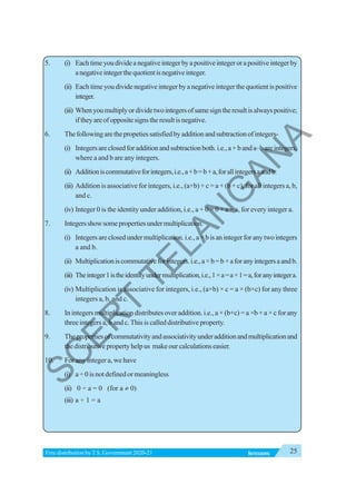25
INTEGERS
Free distribution byT.S. Government 2020-21
5. (i) Eachtimeyoudivideanegativeintegerbyapositiveintegerorapositiveintegerby
anegativeintegerthequotientisnegativeinteger.
(ii) Each time you divide negative integer by a negative integer the quotient is positive
integer.
(iii) Whenyoumultiplyordividetwointegersofsamesigntheresultisalwayspositive;
iftheyareofoppositesignstheresultisnegative.
6. Thefollowingarethepropetiessatisfiedbyadditionandsubtractionofintegers-
(i) Integersareclosedforadditionandsubtractionboth.i.e.,a+banda–bareintegers,
where a and b are any integers.
(ii) Additioniscommutativeforintegers,i.e.,a+b=b+a,forallintegersaandb.
(iii) Addition is associative for integers, i.e., (a+b) + c = a + (b + c), for all integers a, b,
and c.
(iv) Integer 0 is the identity under addition, i.e., a + 0 = 0 + a = a, for every integer a.
7. Integersshowsomepropertiesundermultiplication.
(i) Integersareclosedundermultiplication.i.e.,a×bisanintegerforanytwointegers
a and b.
(ii) Multiplicationiscommutativeforintegers.i.e.,a×b=b×aforanyintegersaandb.
(iii) Theinteger1istheidentityundermultiplication,i.e.,1×a=a×1=a,foranyintegera.
(iv) Multiplication is associative for integers, i.e., (a×b) × c = a × (b×c) for any three
integers a, b, and c.
8. In integers multiplication distributes over addition. i.e., a × (b+c) = a ×b + a × c for any
three integers a, b and c.This is called distributive property.
9. Thepropertiesofcommutativityandassociativityunderadditionandmultiplicationand
thedistributivepropertyhelpus makeourcalculationseasier.
10. For any integer a, we have
(i) a ÷ 0 is not defined or meaningless
(ii) 0 ÷ a = 0 (for a ≠ 0)
(iii) a ÷ 1 = a
S
C
E
R
T
T
E
L
A
N
G
A
N
A
 