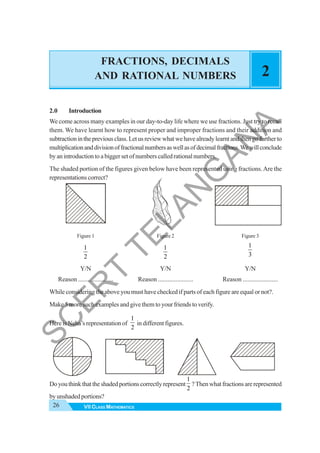 26 VII CLASS MATHEMATICS
FRACTIONS, DECIMALS
AND RATIONAL NUMBERS 2
2.0 Introduction
We come across many examples in our day-to-day life where we use fractions. Just try to recall
them. We have learnt how to represent proper and improper fractions and their addition and
subtractioninthepreviousclass.Letusreviewwhatwehavealreadylearntandthengofurtherto
multiplicationanddivisionoffractionalnumbersaswellasofdecimalfractions.Wewillconclude
byanintroductiontoabiggersetofnumberscalledrationalnumbers.
The shaded portion of the figures given below have been represented using fractions.Are the
representations correct?
Figure 1 Figure 2 Figure 3
1
2
1
2
1
3
Y/N Y/N Y/N
Reason ...................... Reason ...................... Reason ......................
While considering the above you must have checked if parts of each figure are equal or not?.
Make 5 more such examples and give them to your friends to verify.
Here is Neha’s representation of
1
2
in different figures.
Doyouthinkthattheshadedportionscorrectlyrepresent
1
2
?Thenwhatfractionsarerepresented
by unshaded portions?
S
C
E
R
T
T
E
L
A
N
G
A
N
A
 