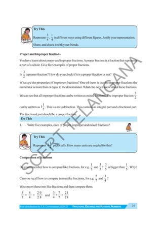 27
FRACTIONS, DECIMALS AND RATIONAL NUMBERS
Free distribution byT.S. Government 2020-21
TryThis
Represent
3
4
,
1
4
indifferentwaysusingdifferentfigures.Justifyyourrepresentation.
Share, and check it with your friends.
ProperandImproperfractions
Youhavelearntaboutproperandimproperfractions.Aproperfractionisafractionthatrepresents
a part of a whole. Give five examples of proper fractions.
Is
3
2
a proper fraction? How do you check if it is a proper fraction or not?
What are the properties of improper fractions? One of them is that in improper fractions the
numeratorismorethanorequaltothedenominator.Whatelsedoweknowaboutthesefractions.
Wecanseethatallimproperfractionscanbewrittenasmixedfractions.Theimproperfraction
3
2
canbewrittenas
1
1
2
.Thisisamixedfraction.Thiscontainsanintegralpartandafractionalpart.
The fractional part should be a proper fraction.
Do This
1. Writefiveexamples,eachofproper,improperandmixedfractions?
TryThis
Represent
1
2
4
pictorially. How many units are needed for this?
Comparison of fractions
Do you remember how to compare like fractions, for e.g.
1
5
and
3
5
?
3
5
is bigger than
1
5
. Why?
Can you recall how to compare two unlike fractions, for e.g.
5
7
and
3
4
?
We convert these into like fractions and then compare them.
5 4 2 0
7 4 2 8
× = and
3 7 21
4 7 28
× =
S
C
E
R
T
T
E
L
A
N
G
A
N
A
 