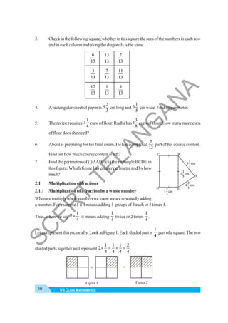 30 VII CLASS MATHEMATICS
3. Checkinthefollowingsquare,whetherinthissquarethesumofthenumbersineachrow
andineachcolumnandalongthediagonalsisthesame.
6
13
13
13
2
13
3
13
7
13
11
13
12
13
1
13
8
13
4. Arectangular sheet of paper is
2
5
3
cm long and
1
3
5
cm wide. Find its perimeter.
5. The recipe requires
1
3
4
cups of flour. Radha has
3
1
8
cups of flour. How many more cups
of flour does she need?
6. Abdul is preparing for his final exam. He has completed
5
12
part of his course content.
Find out how much course content is left?
7. Find the perimeters of (i) ΔABE (ii) the rectangle BCDE in
this figure. Which figure has greater perimetre and by how
much?
2.1 Multiplication of fractions
2.1.1 Multiplication of a fraction by a whole number
Whenwemultiplywholenumbersweknowwearerepeatedlyadding
a number. For example 5 x 4 means adding 5 groups of 4 each or 5 times 4.
Thus, when we say
1
2
4
× it means adding
1
4
twice or 2 times
1
4
.
Letusrepresentthispictorially.LookatFigure1.Eachshadedpartis
1
4
partofasquare.Thetwo
shaded parts together will represent
1 1 1 2
2
4 4 4 4
× = + = .
1
3 cm
3
2
4 cm
3
1
2 cm
5
2
1 cm
3
A
B
C
D E
Figure 1 Figure 2
=
+
S
C
E
R
T
T
E
L
A
N
G
A
N
A
 