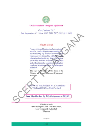 © Government of Telangana, Hyderabad.
First Published 2012
New Impressions 2013, 2014, 2015, 2016, 2017, 2018, 2019, 2020
Allrightsreserved.
Nopartofthispublicationmaybereproduced,
stored in a retrieval system, or transmitted, in
any form or by any means without the prior
permission in writing of the publisher, nor be
otherwisecirculatedinanyformofbindingor
cover other than that in which it is published
and without a similar condition including this
condition being imposed on the subsequent
purchaser.
The copy right holder of this book is the
Director of School Education, Hyderabad,
Telangana.
This Book has been printed on 70 G.S.M. Maplitho
Title Page 200 G.S.M.WhiteArt Card
Printed in India
at the Telangana Govt.Text Book Press,
Mint Compound, Hyderabad,
Telangana.
–– o ––
Free distribution by T.S. Government 2020-21
( ii )
S
C
E
R
T
T
E
L
A
N
G
A
N
A
 